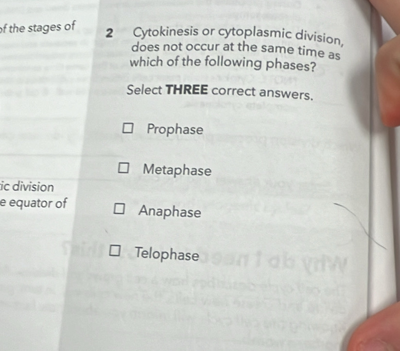 of the stages of
2 Cytokinesis or cytoplasmic division, 
does not occur at the same time as 
which of the following phases? 
Select THREE correct answers. 
Prophase 
Metaphase 
ic division 
e equator of Anaphase 
Telophase