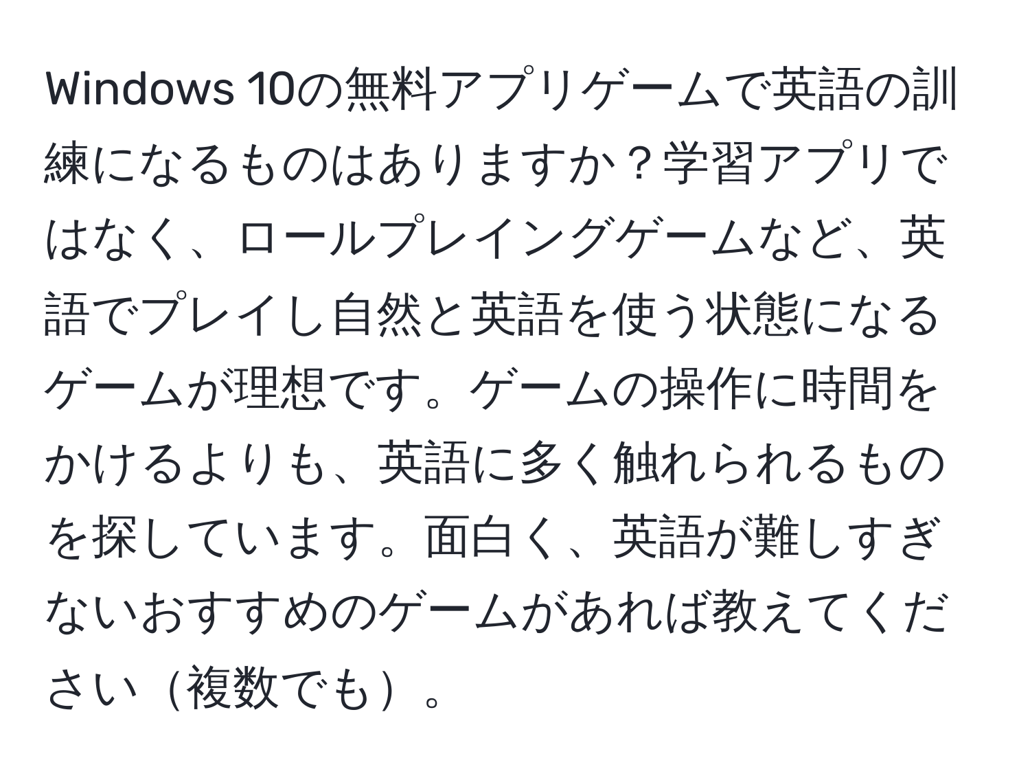 Windows 10の無料アプリゲームで英語の訓練になるものはありますか？学習アプリではなく、ロールプレイングゲームなど、英語でプレイし自然と英語を使う状態になるゲームが理想です。ゲームの操作に時間をかけるよりも、英語に多く触れられるものを探しています。面白く、英語が難しすぎないおすすめのゲームがあれば教えてください複数でも。