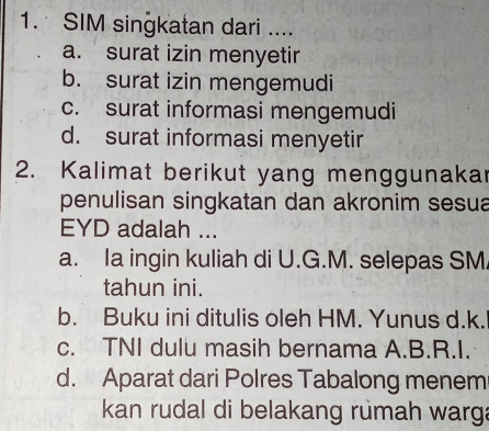 SIM singkatan dari ....
a. surat izin menyetir
b. surat izin mengemudi
c. surat informasi mengemudi
d. surat informasi menyetir
2. Kalimat berikut yang menggunakar
penulisan singkatan dan akronim sesua
EYD adalah ...
a. Ia ingin kuliah di U.G.M. selepas SM
tahun ini.
b. Buku ini ditulis oleh HM. Yunus d.k.
c. TNI dulu masih bernama A.B.R.I.
d. Aparat dari Polres Tabalong menem
kan rudal di belakang rumah warg: