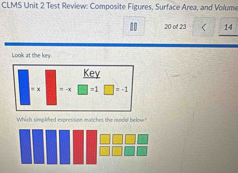 CLMS Unit 2 Test Review: Composite Figures, Surface Area, and Volume 
nn 20 of 23 14 
U 
Look at the key. 
Key
=x =-x □ =1□ =-1
Which simplified expression matches the model below?