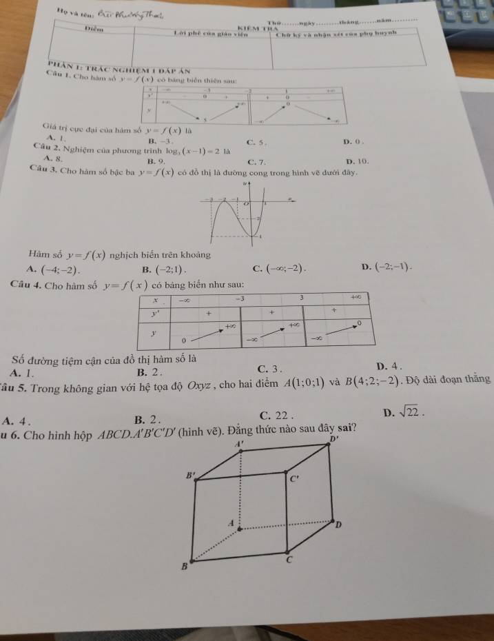 ọ và tên: Cạc
Điễm
kiêm tra                        tháng.......năm......
Lời phê của giáo viên Chữ ký và nhận xét của phụ huynh
p hân 1: trác nghiệm 1 1 Ar  ~
Câu 1, Cho hàm số y=f(x) có bảng biěn thiên sau:
Giá trị cực đại của  là
A. 1.
B. -3 . D. ( .
Câu 2. Nghiệm của phương trình log _3(x-1)=2 là C. 5 .
A. 8.
B. 9. C. 7. D. 10.
Câu 3. Cho hàm số bậc ba y=f(x) có đồ thị là đường cong trong hình vẽ đưới đây.
Hàm số y=f(x) nghịch biến trên khoảng
A. (-4;-2). B. (-2;1). C. (-∈fty ;-2). D. (-2;-1).
Câu 4. Cho hàm số y=f(x) có bảng biển như sau:
Số đường tiệm cận của đồ thị hàm ố là 5
A. 1. B. 2 . C. 3 . D. 4 .
Sâu 5. Trong không gian với hệ tọa độ Oxyz , cho hai điểm A(1;0;1) và B(4;2;-2). Độ dài đoạn thắng
A. 4 . B. 2 .
C. 22 .
D. sqrt(22).
u 6. Cho hình hộp ABCD.A'B'C'D' (hinh voverline e) 9. Đẳng thức nào sau đây sai?