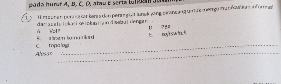 pada huruf A, B, C, D, atau E serta tuliskan alasann
1. Himpunan perangkat keras dan perangkat lunak yang dirancang untuk mengomunikasikan informasi
dari suatu lokasi ke lokasi lain disebut dengan ....
A. VoIP D. PBX
B. sistem komunikasi E. softswitch
C. topologi
Alasan
_