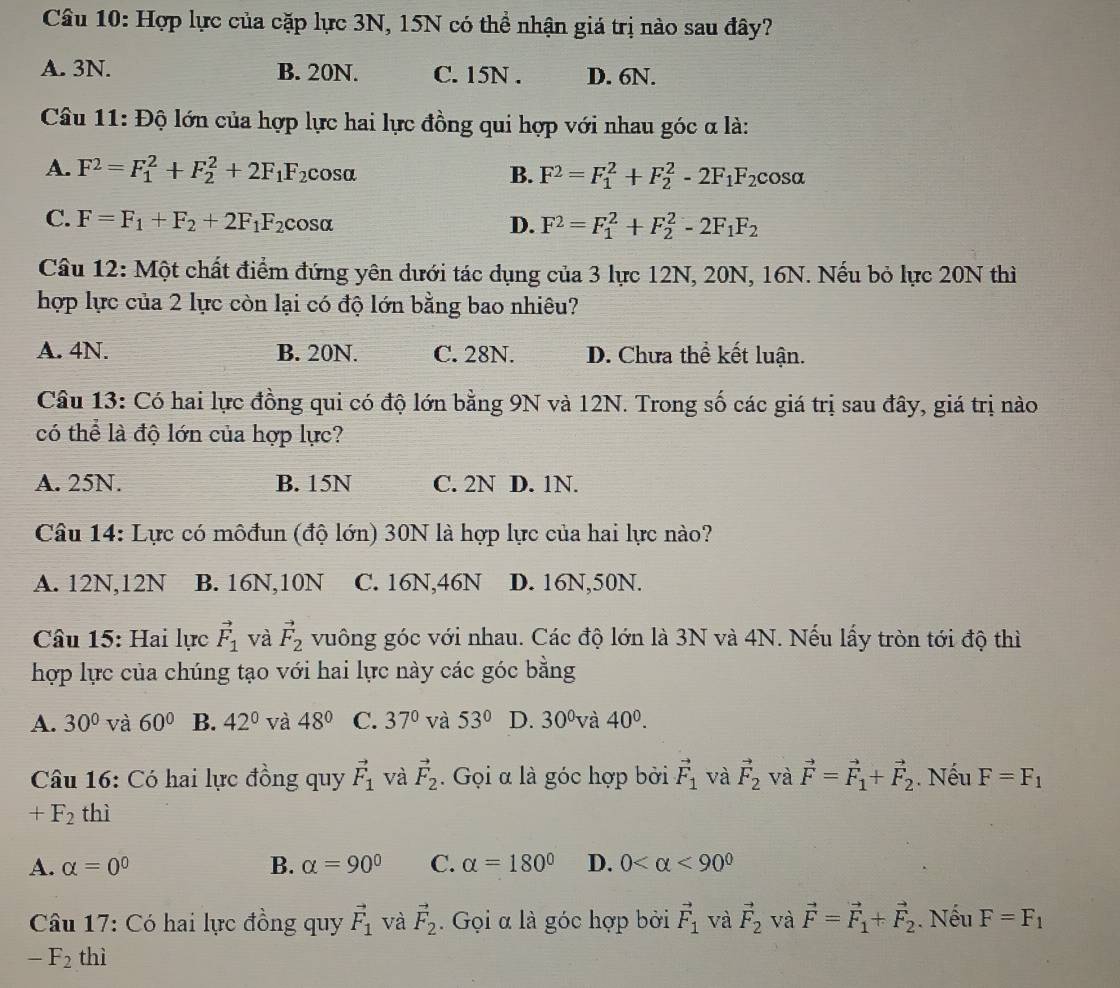 Hợp lực của cặp lực 3N, 15N có thể nhận giá trị nào sau đây?
A. 3N. B. 20N. C. 15N . D. 6N.
Câu 11: Độ lớn của hợp lực hai lực đồng qui hợp với nhau góc α là:
A. F^2=F_1^(2+F_2^2+2F_1)F_2 cosa
B. F^2=F_1^(2+F_2^2-2F_1)F_2cos alpha
C. F=F_1+F_2+2F_1F_2cos alpha D. F^2=F_1^(2+F_2^2-2F_1)F_2
Câu 12: Một chất điểm đứng yên dưới tác dụng của 3 lực 12N, 20N, 16N. Nếu bỏ lực 20N thì
hợp lực của 2 lực còn lại có độ lớn bằng bao nhiêu?
A. 4N. B. 20N. C. 28N. D. Chưa thể kết luận.
Câu 13: Có hai lực đồng qui có độ lớn bằng 9N và 12N. Trong số các giá trị sau đây, giá trị nào
có thể là độ lớn của hợp lực?
A. 25N. B. 15N C. 2N D. 1N.
Câu 14: Lực có môđun (độ lớn) 30N là hợp lực của hai lực nào?
A. 12N,12N B. 16N,10N C. 16N,46N D. 16N,50N.
Câu 15: Hai lực vector F_1 và vector F_2 vuông góc với nhau. Các độ lớn là 3N và 4N. Nếu lấy tròn tới độ thì
hợp lực của chúng tạo với hai lực này các góc bằng
A. 30° và 60° B. 42° và 48° C. 37° và 53° D. 30° và 40^0.
Câu 16: Có hai lực đồng quy vector F_1 và vector F_2. Gọi α là góc hợp bởi vector F_1 và vector F_2 và vector F=vector F_1+vector F_2. Nếu F=F_1
+F_2 thì
A. alpha =0^0 B. alpha =90° C. alpha =180° D. 0 <90^0
Câu 17: Có hai lực đồng quy vector F_1 và vector F_2. Gọi α là góc hợp bởi vector F_1 và vector F_2 và vector F=vector F_1+vector F_2. Nếu F=F_1
-F_2 thì
