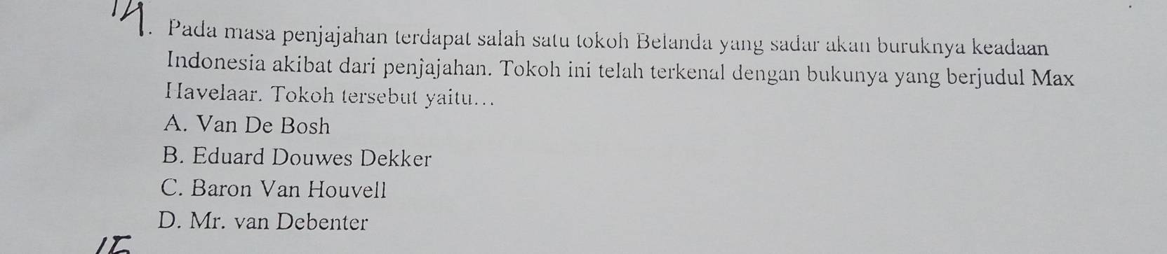 Pada masa penjajahan terdapat salah satu tokoh Belanda yang sađar akan buruknya keadaan
Indonesia akibat dari penjajahan. Tokoh ini telah terkenal dengan bukunya yang berjudul Max
Havelaar. Tokoh tersebut yaitu...
A. Van De Bosh
B. Eduard Douwes Dekker
C. Baron Van Houvell
D. Mr. van Debenter