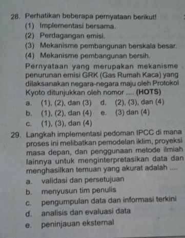 Perhatikan beberapa pernyataan berikut!
(1) Implementasi bersama.
(2) Perdagangan emisi.
(3) Mekanisme pembangunan berskala besar.
(4) Mekanisme pembangunan bersih.
Pernyataan yang merupakan mekanisme
penurunan emisi GRK (Gas Rumah Kaca) yang
dilaksanakan negara-negara maju oleh Protokol
Kyoto ditunjukkan oleh nomor .... (HOTS)
a. (1), (2), dan (3) d. (2), (3), dan (4)
b. (1), (2), dan (4) e. (3) dan (4)
c. (1), (3), dan (4)
29. Langkah implementasi pedoman IPCC di mana
proses ini melibatkan pemodelan iklim, proyeksi
masa depan, dan penggunaan metode ilmiah
lainnya untuk menginterpretasikan data dan
menghasilkan temuan yang akurat adalah ....
a. validasi dan persetujuan
b. menyusun tim penulis
c. pengumpulan data dan informasi terkini
d. analisis dan evaluasi data
e. peninjauan eksternal