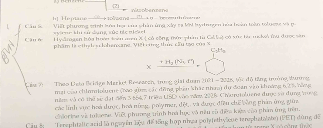 Benzene 
(2) nitrobenzene 
b) Heptane __(__> toluene __2)_> o — bromotoluene 
Câu 5: Viết phương trình hóa học của phản ứng xảy ra khi hydrogen hóa hoàn toàn toluene và p- 
xylene khi sử dụng xúc tác nickel. 
Câu 6: Hydrogen hóa hoàn toàn aren X ( có công thức phân tử C₈H₁) có xúc tác nickel thu được sản 
phẩm là ethylcyclohenxane. Viết công thức cấu tạo của X.
C_2H_5
+H_2(Ni,t^o)
X 
Câu 7: Theo Data Bridge Market Research, trong giai đoạn 2021 - 2028, tốc độ tăng trưởng thương 
mại của chlorotoluene (bao gồm các đồng phân khác nhau) dự đoán vào khoảng 6,2% hằng 
năm và có thể sẽ đạt đến 3 654, 7 triệu USD vào năm 2028. Chlorotoluene được sử dụng trong 
các lĩnh vực hoá dược, hoá nông, polymer, dệt,. và được điều chế bằng phản ứng giữa 
chlorine và toluene. Viết phương trình hoá học và nêu rõ điều kiện của phản ứng trên. 
Câu 8: Terephtalic acid là nguyên liệu để tổng hợp nhựa poly(ethylene terephatalate) (PET) dùng để 
arene X có công thức