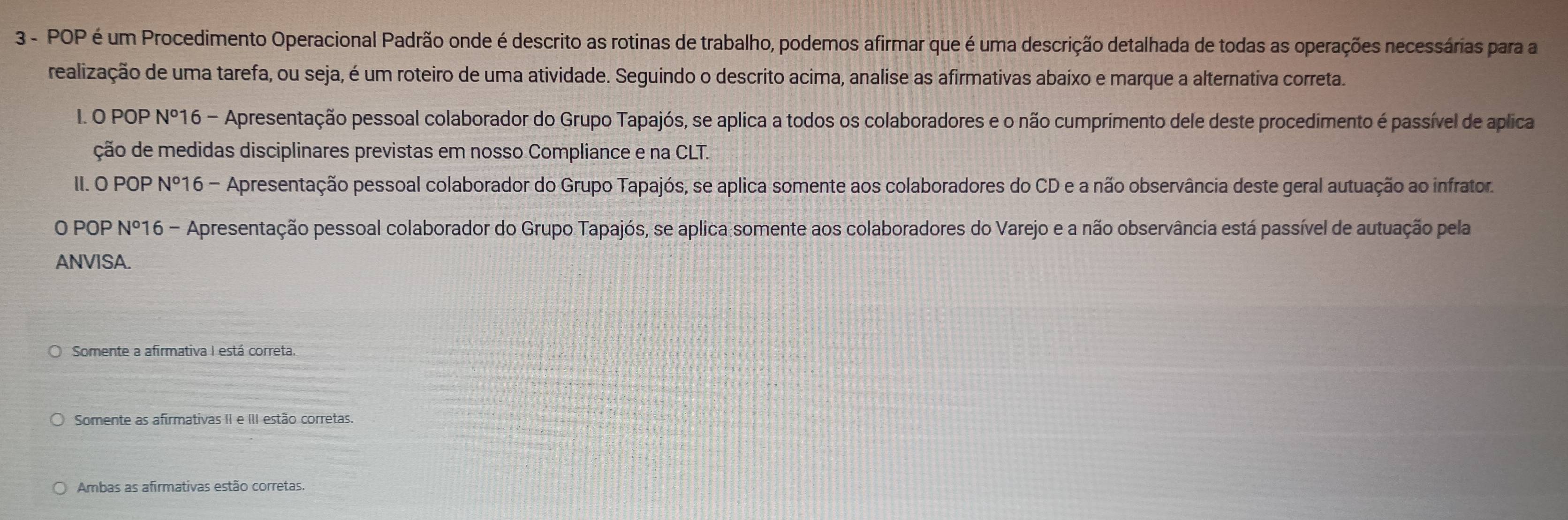 POP é um Procedimento Operacional Padrão onde é descrito as rotinas de trabalho, podemos afirmar que é uma descrição detalhada de todas as operações necessárias para a
realização de uma tarefa, ou seja, é um roteiro de uma atividade. Seguindo o descrito acima, analise as afirmativas abaixo e marque a alternativa correta.
I. O POP N^o 16 - Apresentação pessoal colaborador do Grupo Tapajós, se aplica a todos os colaboradores e o não cumprimento dele deste procedimento é passível de aplica
ção de medidas disciplinares previstas em nosso Compliance e na CLT.
II. O POP N°1 6 - Apresentação pessoal colaborador do Grupo Tapajós, se aplica somente aos colaboradores do CD e a não observância deste geral autuação ao infrator.
O POP 40° * *16 - Apresentação pessoal colaborador do Grupo Tapajós, se aplica somente aos colaboradores do Varejo e a não observância está passível de autuação pela
ANVISA.
O Somente a afirmativa I está correta.
Somente as afirmativas II e III estão corretas.
Ambas as afirmativas estão corretas.