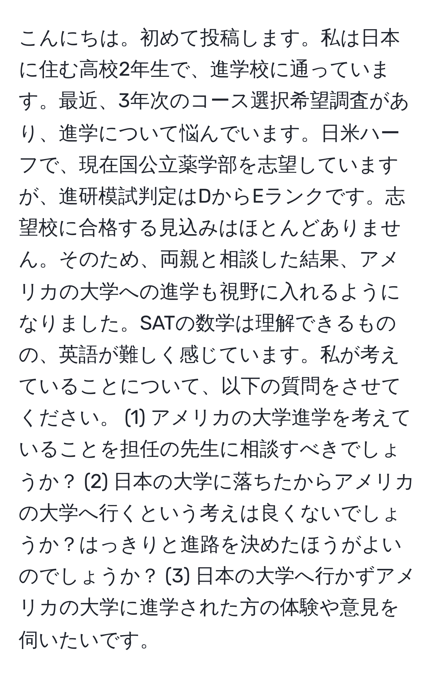 こんにちは。初めて投稿します。私は日本に住む高校2年生で、進学校に通っています。最近、3年次のコース選択希望調査があり、進学について悩んでいます。日米ハーフで、現在国公立薬学部を志望していますが、進研模試判定はDからEランクです。志望校に合格する見込みはほとんどありません。そのため、両親と相談した結果、アメリカの大学への進学も視野に入れるようになりました。SATの数学は理解できるものの、英語が難しく感じています。私が考えていることについて、以下の質問をさせてください。 (1) アメリカの大学進学を考えていることを担任の先生に相談すべきでしょうか？ (2) 日本の大学に落ちたからアメリカの大学へ行くという考えは良くないでしょうか？はっきりと進路を決めたほうがよいのでしょうか？ (3) 日本の大学へ行かずアメリカの大学に進学された方の体験や意見を伺いたいです。