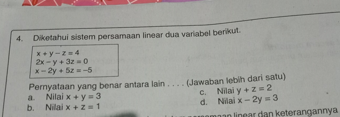 Diketahui sistem persamaan linear dua variabel berikut.
x+y-z=4
2x-y+3z=0
x-2y+5z=-5
Pernyataan yang benar antara lain . . . . (Jawaban lebih dari satu)
c. Nilai y+z=2
a. Nilai x+y=3
b. Nilai x+z=1 d. Nilai x-2y=3
maan linear dan keterangannya