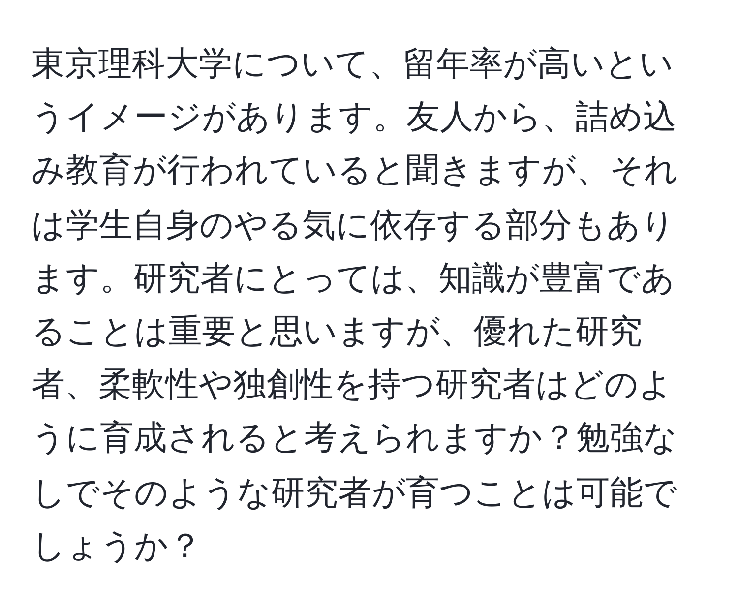 東京理科大学について、留年率が高いというイメージがあります。友人から、詰め込み教育が行われていると聞きますが、それは学生自身のやる気に依存する部分もあります。研究者にとっては、知識が豊富であることは重要と思いますが、優れた研究者、柔軟性や独創性を持つ研究者はどのように育成されると考えられますか？勉強なしでそのような研究者が育つことは可能でしょうか？