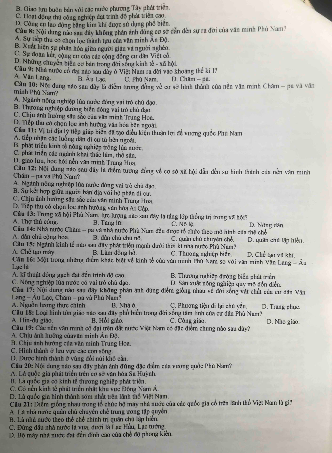 B. Giao lưu buôn bán với các nước phương Tây phát triển.
C. Hoạt động thủ công nghiệp đạt trình độ phát triển cao.
D. Công cụ lao động bằng kim khí được sử dụng phổ biến.
Câu 8: Nội dung nào sau đây không phản ánh đúng cơ sở dẫn đến sự ra đời của văn minh Phù Nam?
A. Sự tiếp thu có chọn lọc thành tựu của văn minh Ấn Độ.
B. Xuất hiện sự phân hóa giữa người giàu và người nghèo.
C. Sự đoàn kết, cộng cư của các cộng đồng cư dân Việt cổ.
D. Những chuyển biển cơ bản trong đời sống kinh tế - xã hội.
Câu 9: Nhà nước cổ đại nào sau đây ở Việt Nam ra đời vào khoảng thế ki I?
A. Văn Lang. B. Âu Lạc. C. Phù Nam. D. Chăm - pa.
Câu 10: Nội dung nào sau đây là điểm tương đồng về cơ sở hình thành của nền văn minh Chăm - pa và văn
minh Phù Nam?
A. Ngành nông nghiệp lúa nước đóng vai trò chủ đạo.
B. Thương nghiệp đường biển đóng vai trò chủ đạo.
C. Chịu ảnh hưởng sâu sắc của văn minh Trung Hoa.
D. Tiếp thu có chọn lọc ảnh hưởng văn hóa bên ngoài.
Câu 11: Vị trí địa lý tiếp giáp biển đã tạo điều kiện thuận lợi đề vương quốc Phù Nam
A. tiếp nhận các luồng dân di cư từ bên ngoài.
B. phát triển kinh tế nông nghiệp trồng lúa nước.
C. phát triển các ngành khai thác lâm, thổ sản.
D. giao lưu, học hỏi nền văn minh Trung Hoa.
Câu 12: Nội dung nào sau đây là điểm tương đồng về cơ sở xã hội dẫn đến sự hình thành của nền văn minh
Chăm - pa và Phù Nam?
A. Ngành nông nghiệp lúa nước đóng vai trò chủ đạo.
B. Sự kết hợp giữa người bản địa với bộ phận di cư.
C. Chịu ảnh hưởng sâu sắc của văn minh Trung Hoa.
D. Tiếp thu có chọn lọc ảnh hưởng văn hóa Ai Cập.
Câu 13: Trong xã hội Phù Nam, lực lượng nào sau đây là tầng lớp thống trị trong xã hội?
A. Thợ thủ công. B. Tăng lữ. C. Nô lệ. D. Nông dân.
Câu 14: Nhà nước Chăm - pa và nhà nước Phù Nam đều được tổ chức theo mô hình của thể chế
A. dân chủ cộng hòa.  B. dân chủ chủ nô. C. quân chủ chuyên chế. D. quân chủ lập hiến.
Câu 15: Ngành kinh tế nào sau đây phát triển mạnh dưới thời kì nhà nước Phù Nam?
A. Chế tạo máy. B. Làm đồng hồ. C. Thương nghiệp biển. D. Chế tạo vũ khí.
Câu 16: Một trong những điểm khác biệt về kinh tế của văn minh Phù Nam so với văn minh Văn Lang - Âu
Lạc là
A. kĩ thuật đóng gạch đạt đến trình độ cao.  B. Thương nghiệp đường biển phát triển.
C. Nông nghiệp lúa nước có vai trò chủ đạo. D. Sản xuất nông nghiệp quy mô đồn điền.
Câu 17: Nội dung nào sau đây không phản ánh đúng điểm giống nhau về đời sống vật chất của cư dân Văn
Lang - Âu Lạc, Chăm - pa và Phù Nam?
A. Nguồn lương thực chính. B. Nhà ở. C. Phương tiện đi lại chủ yếu. D. Trang phục.
Câu 18: Loại hình tôn giáo nào sau đây phổ biến trong đời sống tâm linh của cư dân Phù Nam?
A. Hin-đu giáo. B. Hồi giáo. C. Công giáo. D. Nho giáo.
Câu 19: Các nền văn minh cổ đại trên đất nước Việt Nam có đặc điểm chung nào sau đây?
A. Chịu ảnh hưởng củavăn minh Ấn Độ.
B. Chịu ảnh hưởng của văn minh Trung Hoa.
C. Hình thành ở lưu vực các con sông.
D. Được hình thành ở vùng đồi núi khô cần.
Câu 20: Nội dung nào sau đây phản ánh đúng đặc điểm của vương quốc Phù Nam?
A. Là quốc gia phát triển trên cơ sở văn hóa Sa Huỳnh.
B. Là quốc gia có kinh tế thương nghiệp phát triển.
C. Có nền kinh tế phát triển nhất khu vực Đông Nam Á.
D. Là quốc gia hình thành sớm nhất trên lãnh thổ Việt Nam.
Câu 21: Điểm giống nhau trong tổ chức bộ máy nhà nước của các quốc gia cổ trên lãnh thổ Việt Nam là gì?
A. Là nhà nước quân chủ chuyên chế trung ương tập quyền.
B. Là nhà nước theo thể chế chính trị quân chủ lập hiến.
C. Đứng đầu nhà nước là vua, dưới là Lạc Hầu, Lạc tướng.
D. Bộ máy nhà nước đạt đến đỉnh cao của chế độ phong kiến.