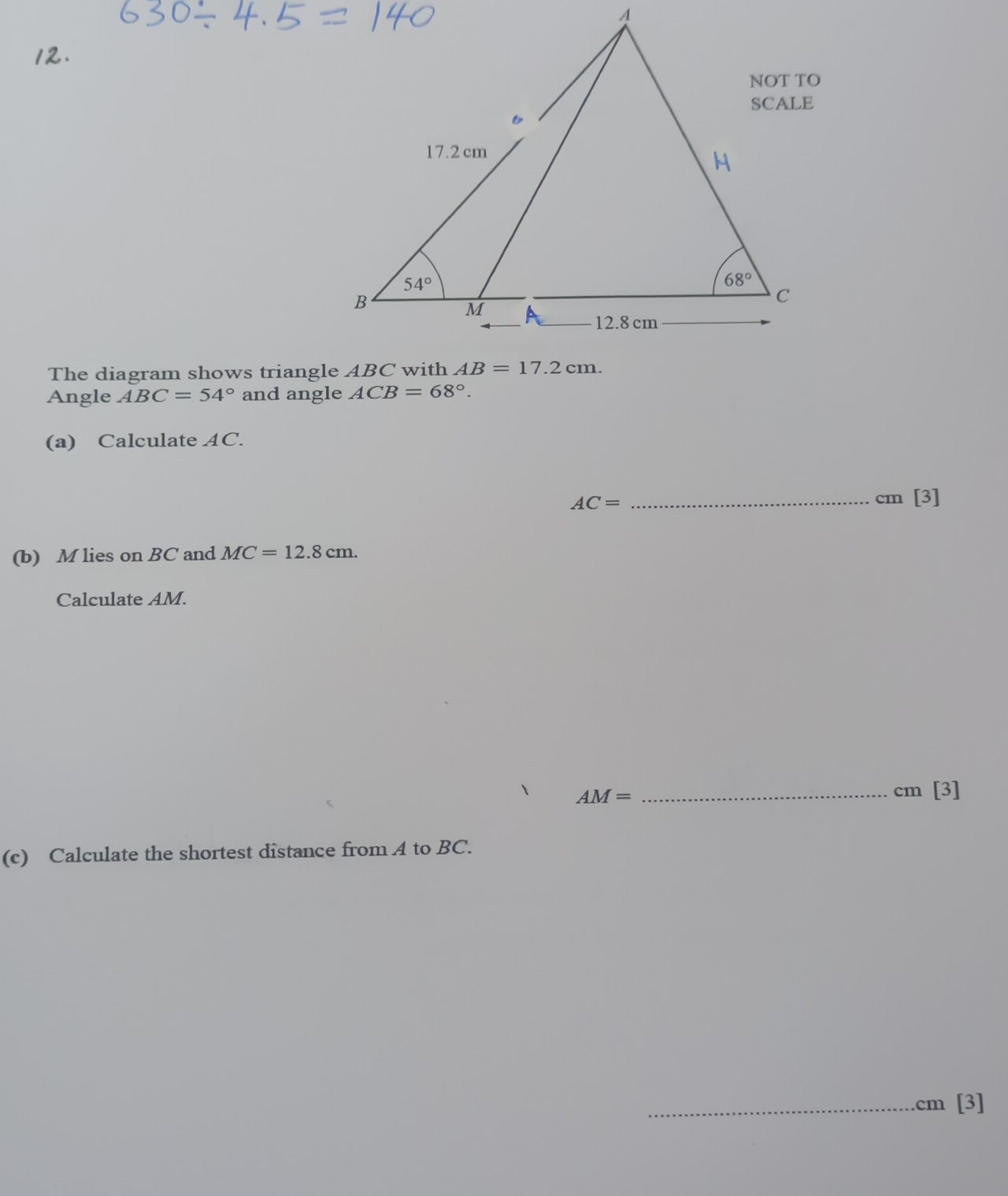 The diagram shows triangle ABC with
Angle ABC=54° and angle ACB=68°.
(a) Calculate AC.
AC= _cm [3]
(b) M lies on BC and MC=12.8cm.
Calculate AM.
AM= _
cm [3]
(c) Calculate the shortest distance from A to BC.
_.cm [3]