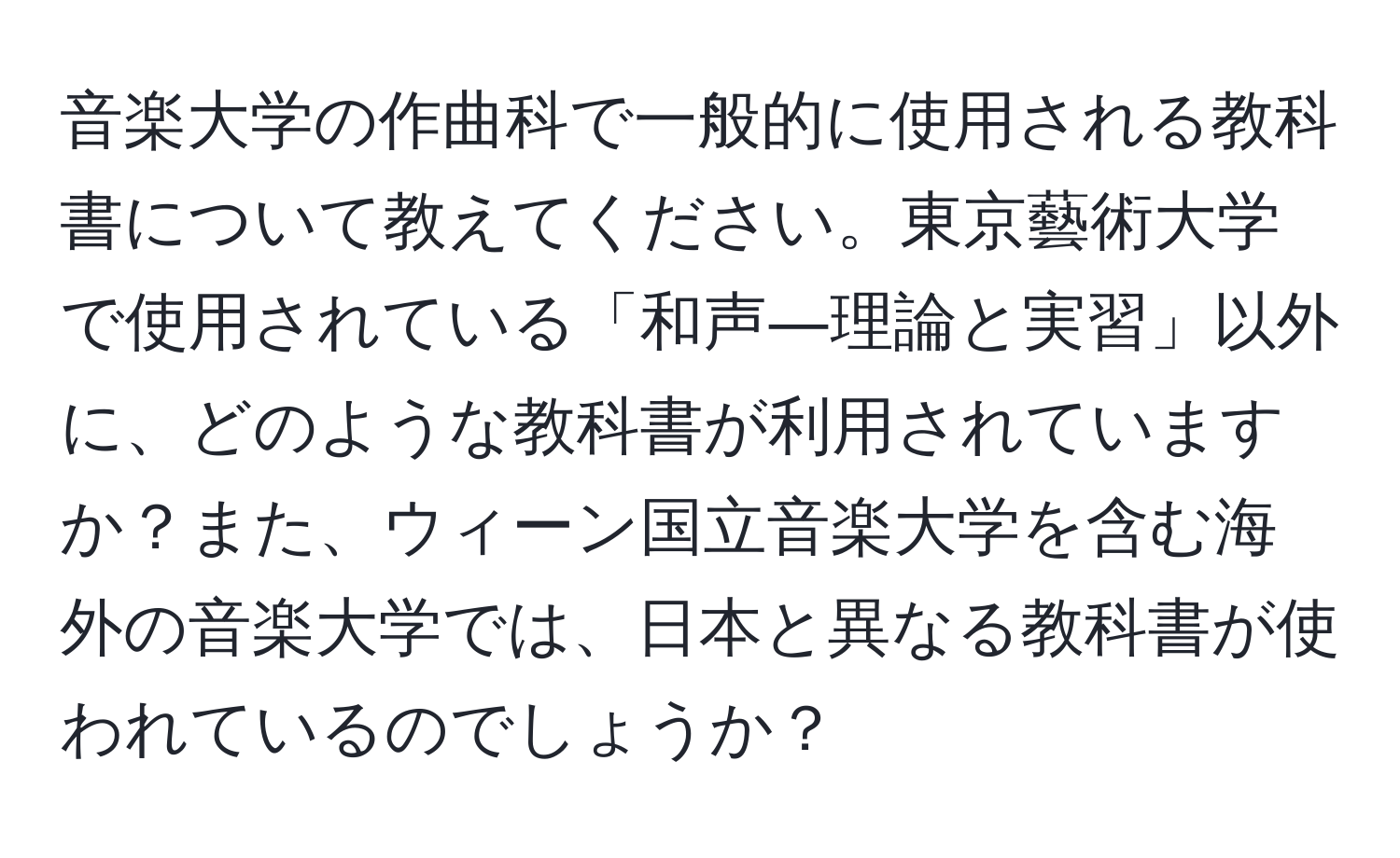 音楽大学の作曲科で一般的に使用される教科書について教えてください。東京藝術大学で使用されている「和声―理論と実習」以外に、どのような教科書が利用されていますか？また、ウィーン国立音楽大学を含む海外の音楽大学では、日本と異なる教科書が使われているのでしょうか？