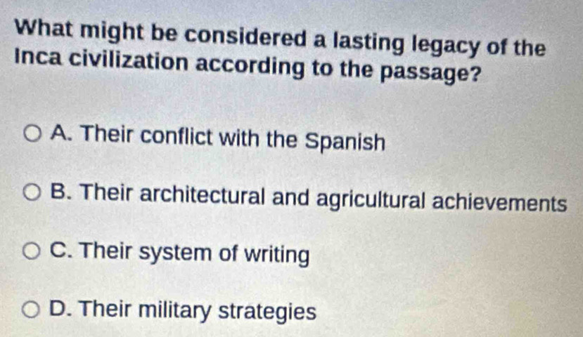 What might be considered a lasting legacy of the
Inca civilization according to the passage?
A. Their conflict with the Spanish
B. Their architectural and agricultural achievements
C. Their system of writing
D. Their military strategies