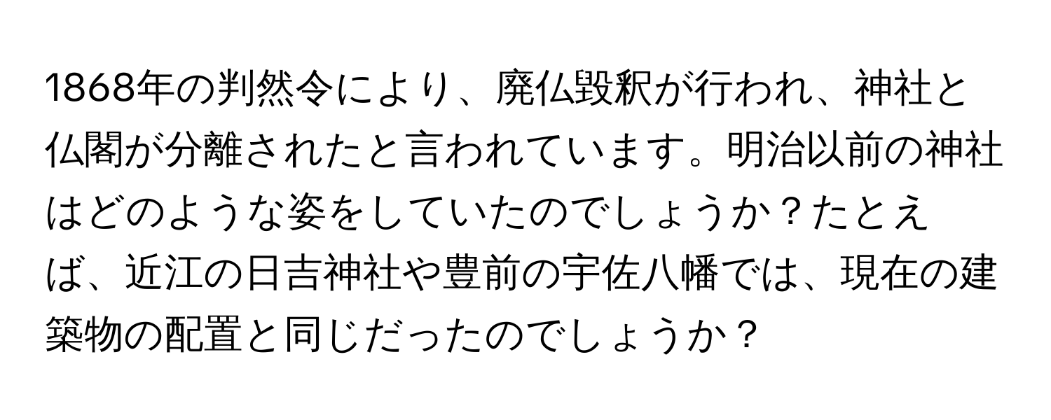 1868年の判然令により、廃仏毀釈が行われ、神社と仏閣が分離されたと言われています。明治以前の神社はどのような姿をしていたのでしょうか？たとえば、近江の日吉神社や豊前の宇佐八幡では、現在の建築物の配置と同じだったのでしょうか？
