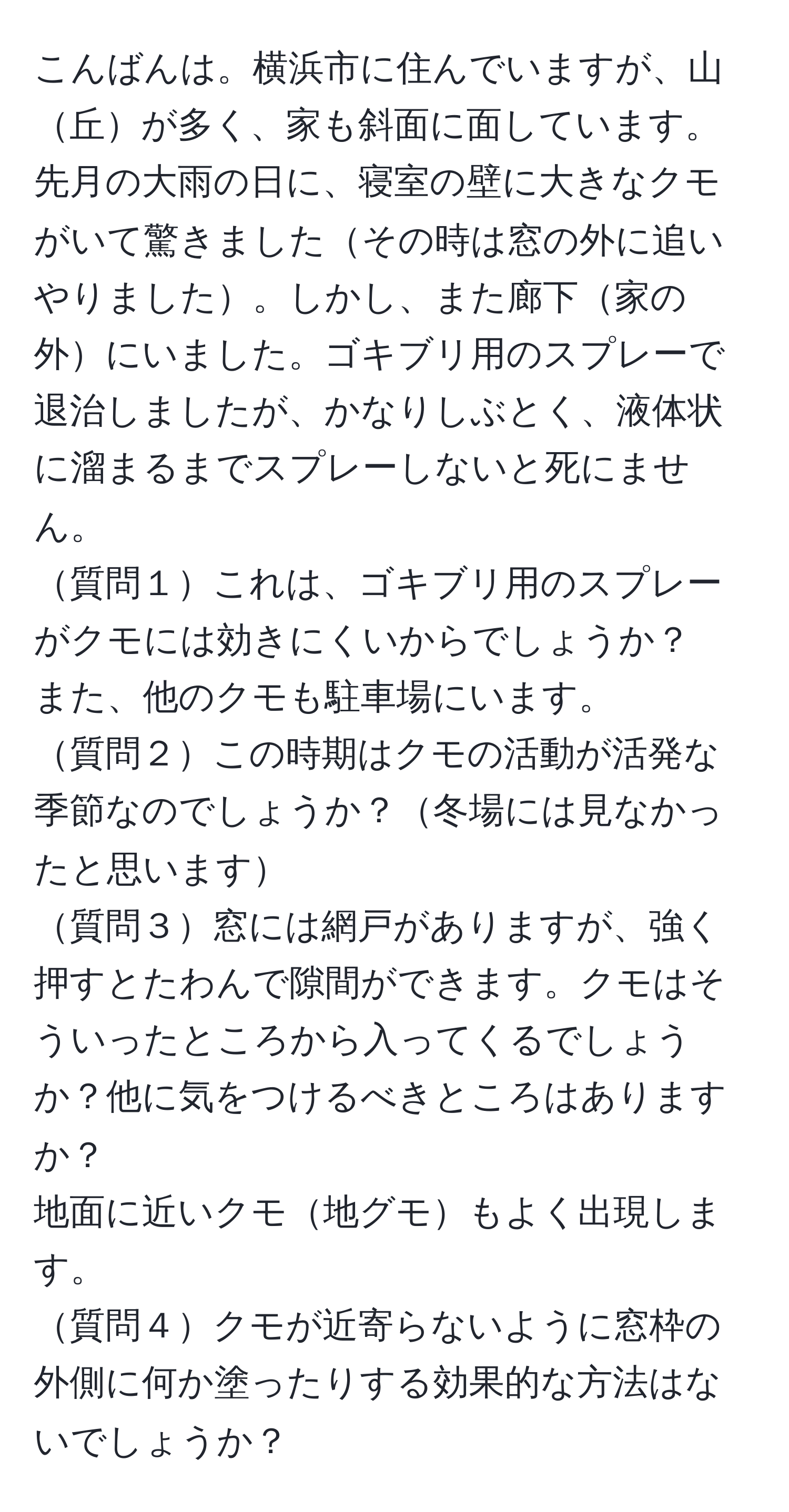 こんばんは。横浜市に住んでいますが、山丘が多く、家も斜面に面しています。先月の大雨の日に、寝室の壁に大きなクモがいて驚きましたその時は窓の外に追いやりました。しかし、また廊下家の外にいました。ゴキブリ用のスプレーで退治しましたが、かなりしぶとく、液体状に溜まるまでスプレーしないと死にません。  
質問１これは、ゴキブリ用のスプレーがクモには効きにくいからでしょうか？  
また、他のクモも駐車場にいます。  
質問２この時期はクモの活動が活発な季節なのでしょうか？冬場には見なかったと思います  
質問３窓には網戸がありますが、強く押すとたわんで隙間ができます。クモはそういったところから入ってくるでしょうか？他に気をつけるべきところはありますか？  
地面に近いクモ地グモもよく出現します。  
質問４クモが近寄らないように窓枠の外側に何か塗ったりする効果的な方法はないでしょうか？