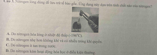 Cầu 3. Nitrogen lỏng dùng để lưu trữ tế bào gốc. Ứng dụng này dựa trên tính chất nào của nitrogen?
A. Do nitrogen hóa lỏng ở nhiệt độ thấp (-196°C).
B. Do nitrogen nhẹ hơn không khí và có nhiều trong khí quyền.
C. Do nitrogen ít tan trong nước.
D. Do nitrogen kém hoạt động hóa học ở điều kiện thường.