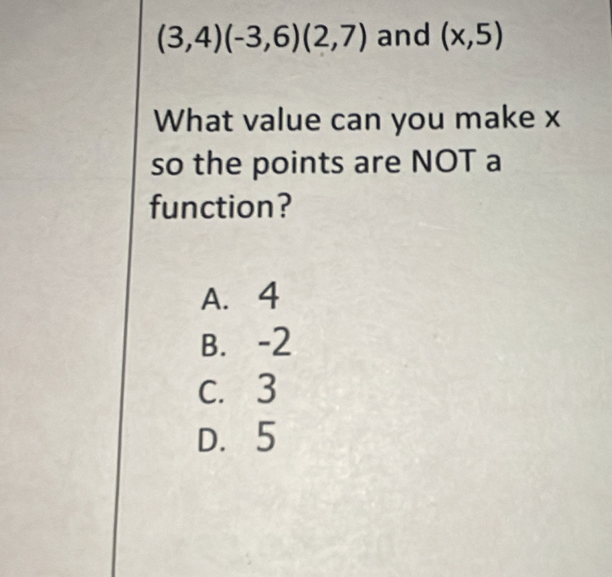 (3,4)(-3,6)(2,7) and (x,5)
What value can you make x
so the points are NOT a
function?
A. 4
B. -2
c. 3
D. 5