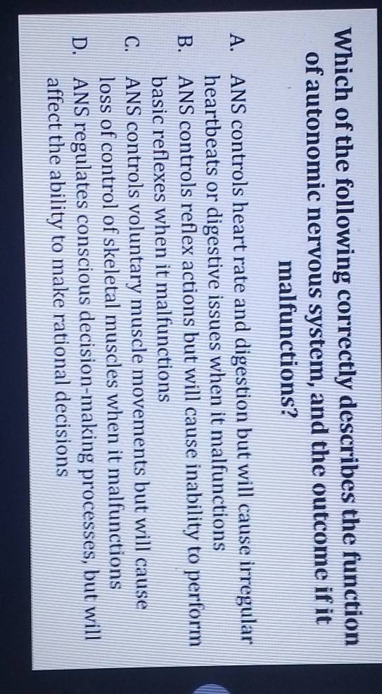 Which of the following correctly describes the function
of autonomic nervous system, and the outcome if it
malfunctions?
A. ANS controls heart rate and digestion but will cause irregular
heartbeats or digestive issues when it malfunctions
B. ANS controls reflex actions but will cause inability to perform
basic reflexes when it malfunctions
C. ANS controls voluntary muscle movements but will cause
loss of control of skeletal muscles when it malfunctions
D. ANS regulates conscious decision-making processes, but will
affect the ability to make rational decisions