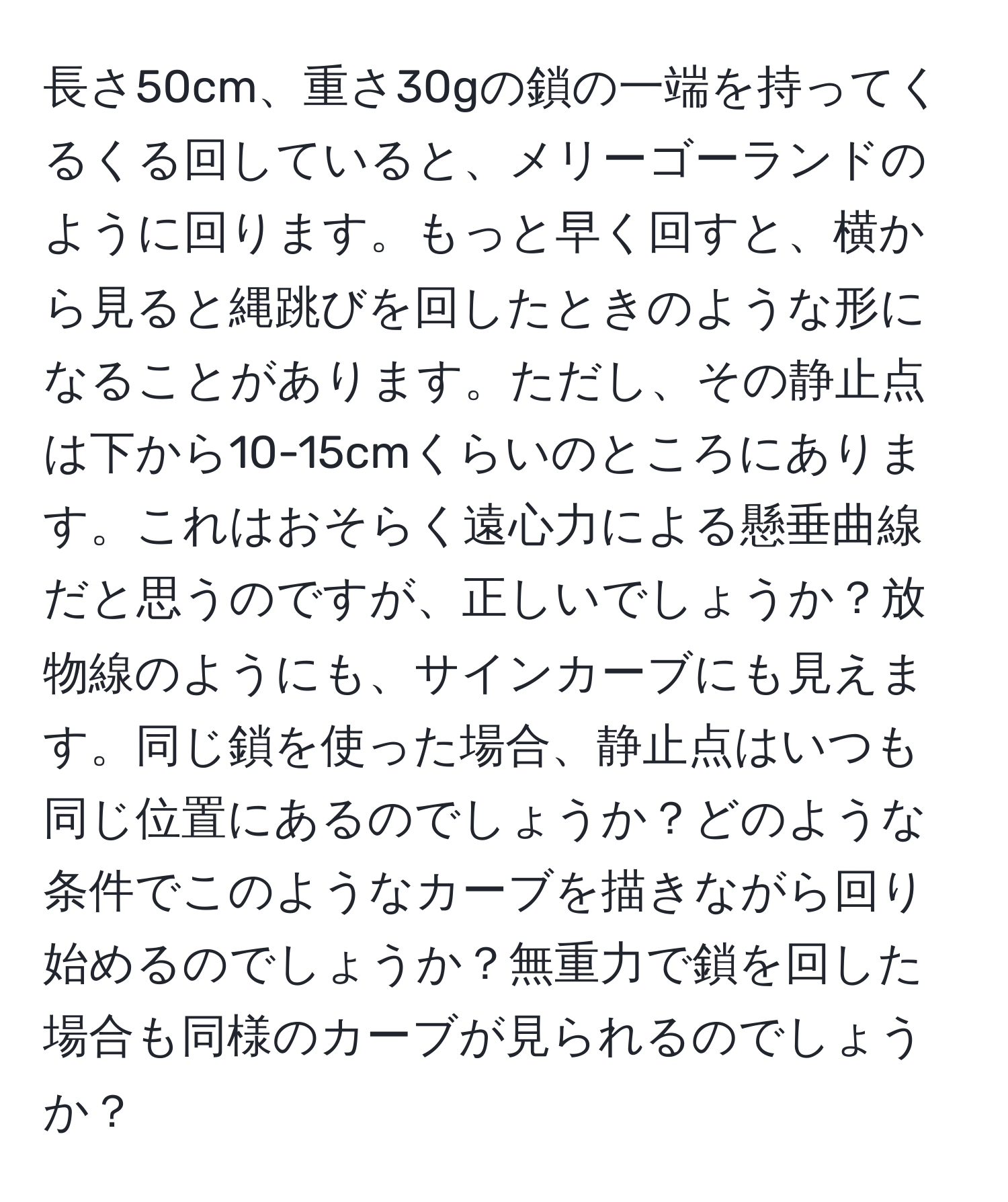 長さ50cm、重さ30gの鎖の一端を持ってくるくる回していると、メリーゴーランドのように回ります。もっと早く回すと、横から見ると縄跳びを回したときのような形になることがあります。ただし、その静止点は下から10-15cmくらいのところにあります。これはおそらく遠心力による懸垂曲線だと思うのですが、正しいでしょうか？放物線のようにも、サインカーブにも見えます。同じ鎖を使った場合、静止点はいつも同じ位置にあるのでしょうか？どのような条件でこのようなカーブを描きながら回り始めるのでしょうか？無重力で鎖を回した場合も同様のカーブが見られるのでしょうか？