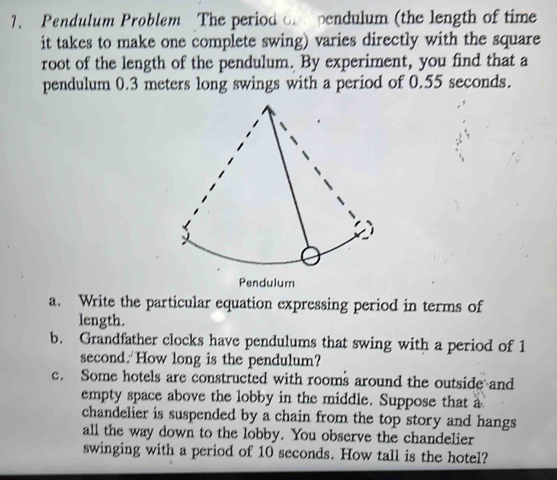 Pendulum Problem The period of pendulum (the length of time 
it takes to make one complete swing) varies directly with the square 
root of the length of the pendulum. By experiment, you find that a 
pendulum 0.3 meters long swings with a period of 0.55 seconds. 
Pendulum 
a. Write the particular equation expressing period in terms of 
length. 
b. Grandfather clocks have pendulums that swing with a period of 1
second.'How long is the pendulum? 
c. Some hotels are constructed with rooms around the outside and 
empty space above the lobby in the middle. Suppose that a 
chandelier is suspended by a chain from the top story and hangs 
all the way down to the lobby. You observe the chandelier 
swinging with a period of 10 seconds. How tall is the hotel?