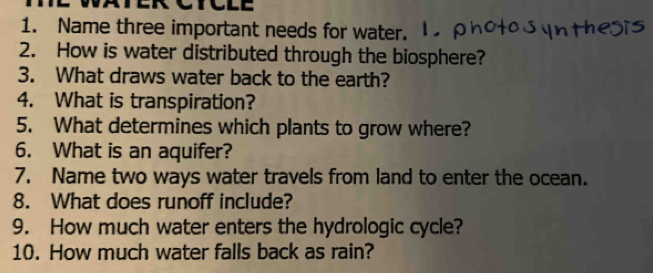 LC 
1. Name three important needs for water. 
2. How is water distributed through the biosphere? 
3. What draws water back to the earth? 
4. What is transpiration? 
5. What determines which plants to grow where? 
6. What is an aquifer? 
7. Name two ways water travels from land to enter the ocean. 
8. What does runoff include? 
9. How much water enters the hydrologic cycle? 
10. How much water falls back as rain?