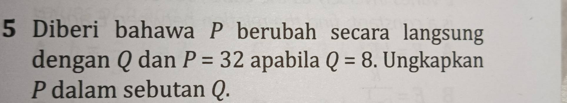 Diberi bahawa P berubah secara langsung 
dengan Q dan P=32 apabila Q=8. Ungkapkan
P dalam sebutan Q.