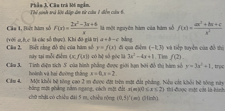 Phần 3. Câu trã lời ngắn. 
Thi sinh trả lời đáp án từ câu 1 đến câu 6. 
Câu I. Biết hàm số F(x)= (2x^2-3x+6)/x  là một nguyên hàm của hàm số f(x)= (ax^2+bx+c)/x^2 
(với a, b, c là các số thực). Khi đó giả trị a+b-c bằng 
Câu 2. Biết rằng đồ thị của hàm số y=f(x) đi qua điểm (-1;3) và tiếp tuyến của đồ thị 
này tại mỗi điểm (x;f(x)) có hệ số góc là 3x^2-4x+1. Tim f(2). 
Câu 3. Tính diện tích S của hình phẳng được giới hạn bởi đồ thị hàm số y=3x^2+1 , trục 
hoành và hai đường thắng x=0, x=2. 
Câu 4. Một khối bê tông cao 2 m được đặt trên mặt đất phẳng. Nếu cắt khối bê tông này 
bằng mặt phẳng nằm-ngang, cách mặt đất x(m)(0≤ x≤ 2) thì được mặt cắt là hình 
chữ nhật có chiều dài 5 m, chiều rộng (0,5)^x(m) (Hinh).