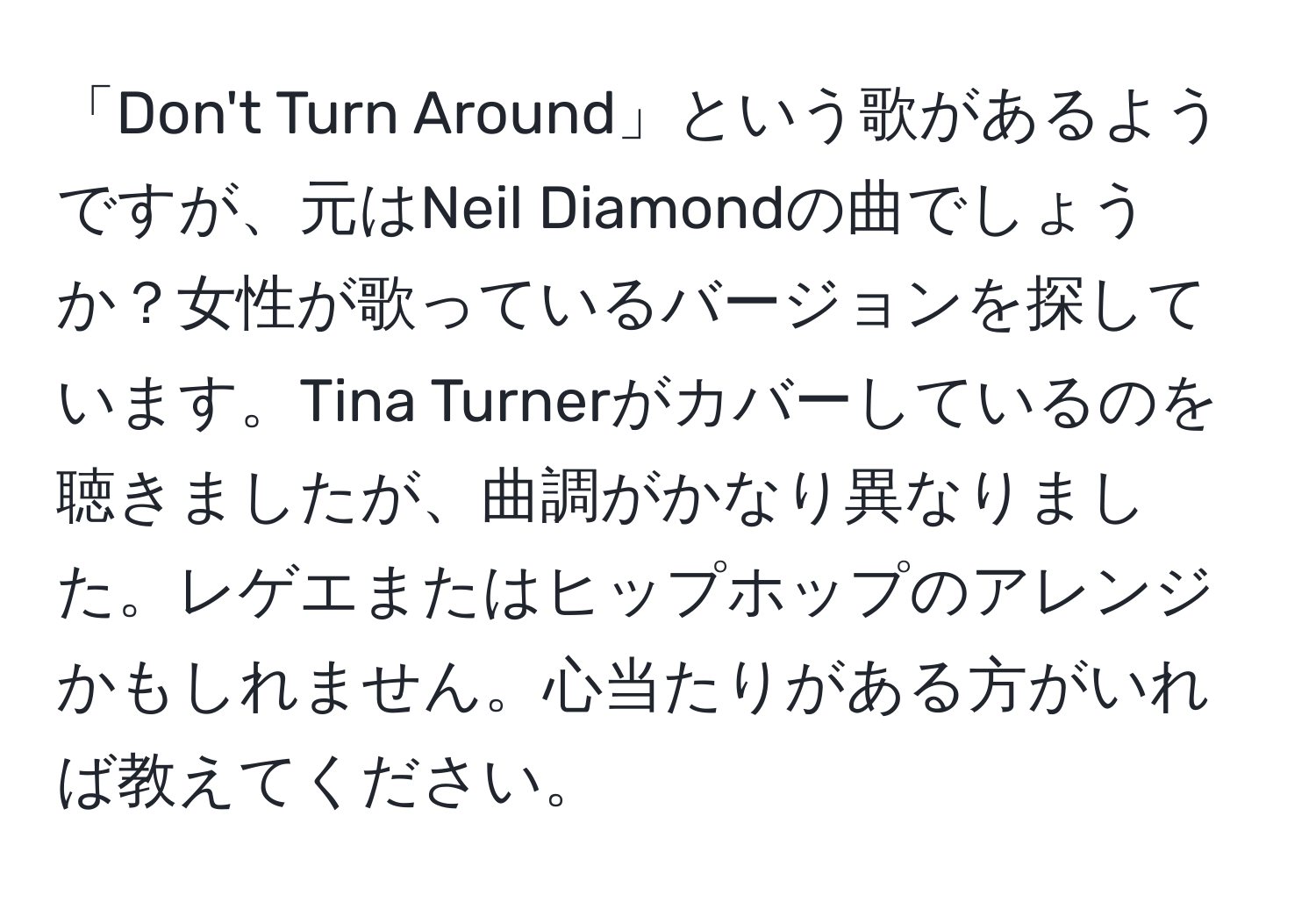 「Don't Turn Around」という歌があるようですが、元はNeil Diamondの曲でしょうか？女性が歌っているバージョンを探しています。Tina Turnerがカバーしているのを聴きましたが、曲調がかなり異なりました。レゲエまたはヒップホップのアレンジかもしれません。心当たりがある方がいれば教えてください。