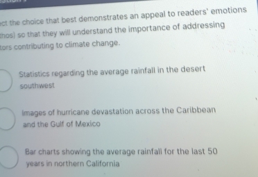 ect the choice that best demonstrates an appeal to readers' emotions 
thos) so that they will understand the importance of addressing
tors contributing to climate change.
Statistics regarding the average rainfall in the desert
southwest
Images of hurricane devastation across the Caribbean
and the Gulf of Mexico
Bar charts showing the average rainfall for the last 50
years in northern California