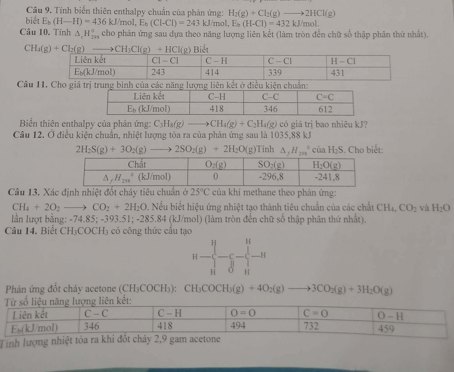 Tính biến thiên enthalpy chuẩn của phản ứng: H_2(g)+Cl_2(g)to 2HCl(g)
biết E_b(H-H)=436kJ/mol,E_b(Cl-Cl)=243kJ/mol, E_b(H-Cl)=432kJ/mol.
Câu 10. Tính △ _rH_(298)^o cho phản ứng sau dựa theo năng lượng liên kết (làm tròn đến chữ số thập phân thứ nhất).
Biết
Câu 11. Cho giá trị trung bình của các năng lượng liên kết ở điều kiện chuẩn:
Biến thiên enthalpy của phản ứng: C_3H_8(g)- CH_4(g)+C_2H_4(g) có giá trị bao nhiêu kJ?
Câu 12. Ở điều kiện chuẩn, nhiệt lượng tỏa ra của phản ứng sau là 1035,88 kJ
2H_2S(g)+3O_2(g)to 2SO_2(g)+2H_2O(g) ính △ _fH_(298)^0 của H_2S. Cho biết:
Câu 13. Xác định nhiệt đốt cháy tiêu chuẩn ở 25°C của khí methane theo phản ứng:
CH_4+2O_2to CO_2+2H_2O 0. Nếu biết hiệu ứng nhiệt tạo thành tiêu chuẩn của các chất CH4, CO_2 và H_2O
lần lượt bằng: -74.85; -393.51; -285.84 (kJ/mol) (làm tròn đến chữ số thập phân thứ nhất).
Câu 14. Biết t CH3COCH3 có công thức cầu tạo
H
H
H- H
Phản ứng đốt cháy acetone (CH_3COCH_3) CH_3COCH_3(g)+4O_2(g)to 3CO_2(g)+3H_2O(g)
Tính lượng nhiệt tỏa ra