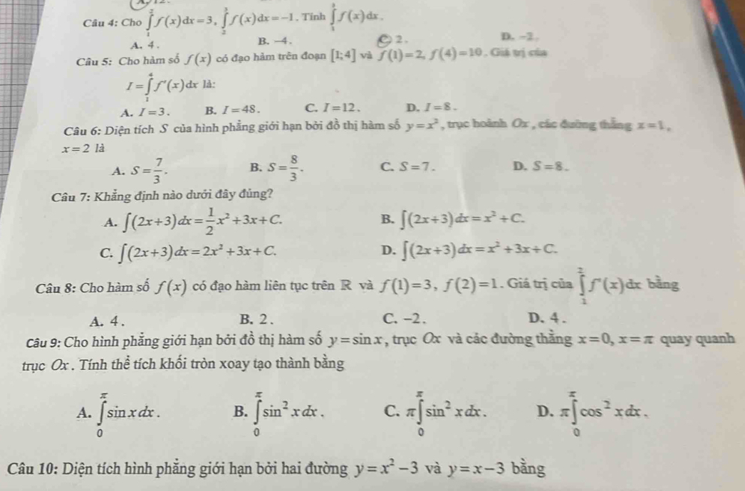 Cho ∈tlimits _1^(2f(x)dx=3,∈tlimits _2^3f(x)dx=-1. Tinh ∈tlimits _1^3f(x)dx.
2.
A. 4 . B. −4 . D. -2.
Câu 5: Cho hàm số f(x) có đạo hàm trên đoạn [1;4] và f(1)=2,f(4)=10. Giả trị của
I=∈tlimits _1^4f'(x)dx là:
A. I=3. B. I=48. C. I=12. D. I=8.
Câu 6: Diện tích S của hình phẳng giới hạn bởi đồ thị hàm số y=x^2) , trục hoành Ox , các đường thắng x=1.
x=2 là
B.
A. S= 7/3 . S= 8/3 . C. S=7. D. S=8.
Câu 7: Khẳng định nào dưới đây đủng?
A. ∈t (2x+3)dx= 1/2 x^2+3x+C. B. ∈t (2x+3)dx=x^2+C.
D.
C. ∈t (2x+3)dx=2x^2+3x+C. ∈t (2x+3)dx=x^2+3x+C.
Câu 8: Cho hàm số f(x) có đạo hàm liên tục trên R và f(1)=3,f(2)=1. Giá trị của ∈tlimits _1^(2f'(x)dx bằng
A. 4 . B. 2 . C. -2. D. 4 .
Câu 9: Cho hình phẳng giới hạn bởi đồ thị hàm số y=sin x , trục Ox và các đường thắng x=0,x=π quay quanh
trục Ox . Tính thể tích khối tròn xoay tạo thành bằng
A. ∈tlimits _0^(π)sin xdx. B. ∈tlimits _0^(π)sin ^2)xdx. C. π ∈tlimits _0^((π)sin ^2)xdx. D. π ∈tlimits _0^((π)cos ^2)xdx.
Câu 10: Diện tích hình phẳng giới hạn bởi hai đường y=x^2-3 và y=x-3 bằng