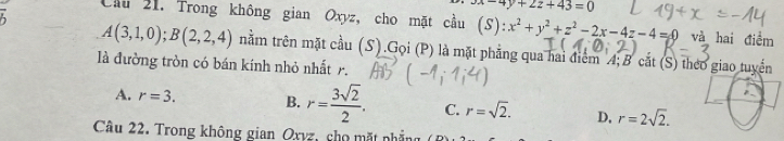 yx-4y+2z+43=0
Cầu 21. Trong không gian Oxyz, cho mặt cầu (S ):x^2+y^2+z^2-2x-4z-4=0 và hai điểm
A(3,1,0); B(2,2,4) nằm trên mặt cầu (S).Gọi (P) là mặt phẳng qua hai điểm A; B cắt (S) theo giao tuyển
là đường tròn có bán kính nhỏ nhất r.
A. r=3. B. r= 3sqrt(2)/2 . C. r=sqrt(2). D, r=2sqrt(2). 
Câu 22. Trong không gian Oxyz, cho mặt nhẳng