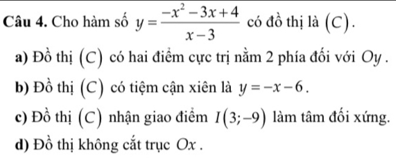 Cho hàm số y= (-x^2-3x+4)/x-3  có đồ thị là (C).
a) Đồ thị (C) có hai điểm cực trị nằm 2 phía đối với Oy .
b) Đồ thị (C) có tiệm cận xiên là y=-x-6.
c) Đồ thị (C) nhận giao điểm I(3;-9) làm tâm đối xứng.
d) Đồ thị không cắt trục Ox.