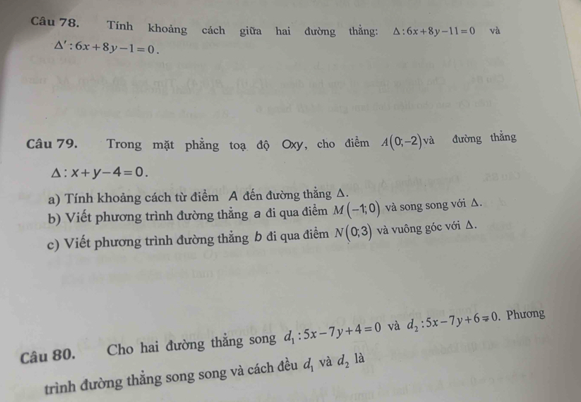 Tính khoảng cách giữa hai đường thằng: △ :6x+8y-11=0 và
△ ':6x+8y-1=0. 
Câu 79. Trong mặt phẳng toạ độ Oxy, cho điểm A(0;-2)va đường thắng
△ :x+y-4=0. 
a) Tính khoảng cách từ điểm A đến đường thằng Δ. 
b) Viết phương trình đường thẳng a đi qua điểm M(-1;0) và song song với Δ. 
c) Viết phương trình đường thẳng b đi qua điểm N(0;3) và vuông góc với Δ. 
Câu 80. Cho hai đường thẳng song d_1:5x-7y+4=0 và d_2:5x-7y+6=0. Phương 
trình đường thẳng song song và cách đều d_1 và d_2 là