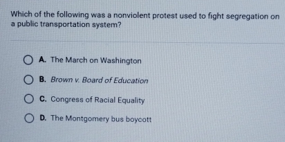 Which of the following was a nonviolent protest used to fight segregation on
a public transportation system?
A. The March on Washington
B. Brown v. Board of Education
C. Congress of Racial Equality
D. The Montgomery bus boycott