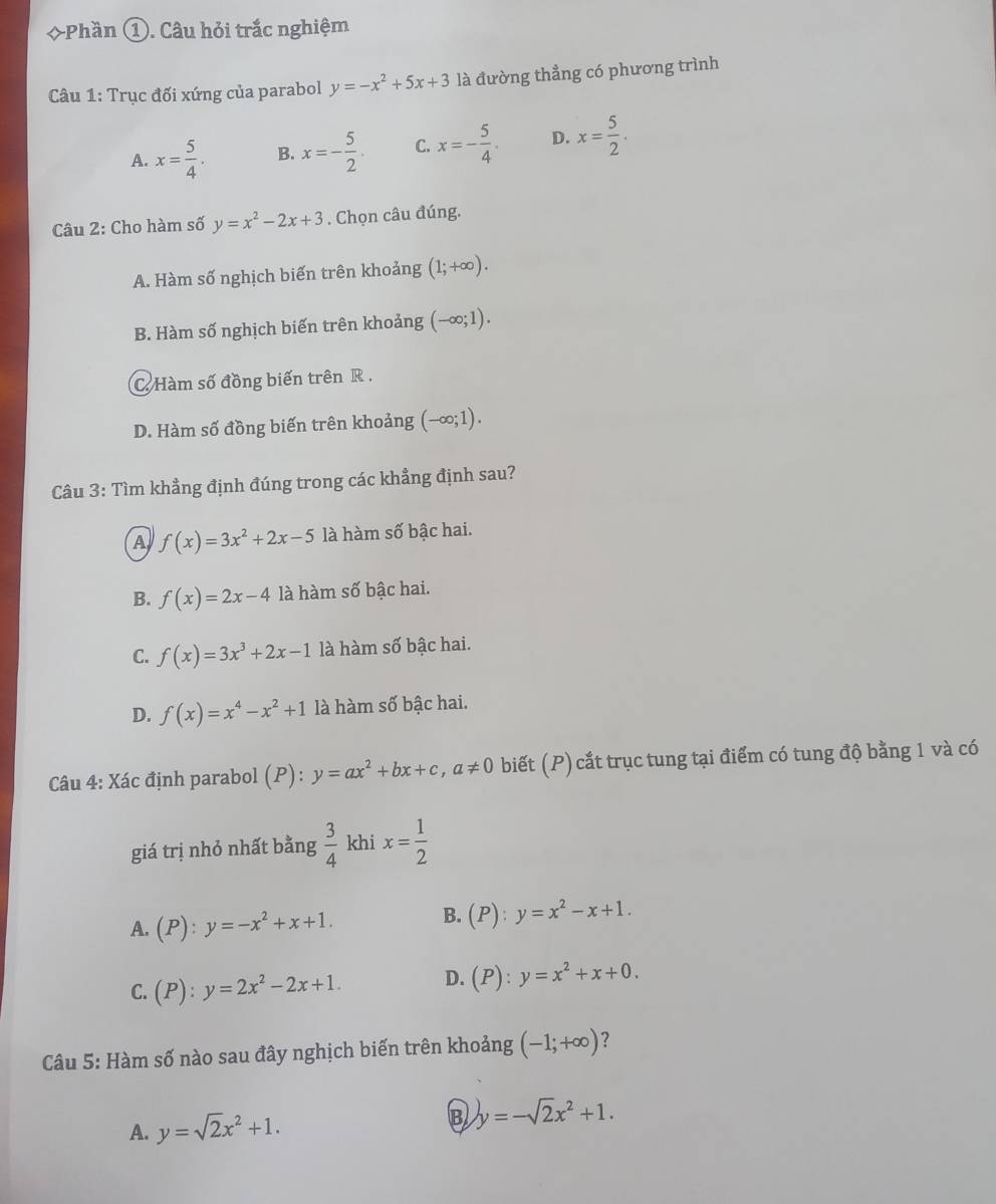 ◇Phần ①. Câu hỏi trắc nghiệm
Câu 1: Trục đối xứng của parabol y=-x^2+5x+3 là đường thẳng có phương trình
A. x= 5/4 . B. x=- 5/2 . C. x=- 5/4 . D. x= 5/2 .
Câu 2: Cho hàm số y=x^2-2x+3. Chọn câu đúng.
A. Hàm số nghịch biến trên khoảng (1;+∈fty ).
B. Hàm số nghịch biến trên khoảng (-∈fty ;1).
C Hàm số đồng biến trên R .
D. Hàm số đồng biến trên khoảng (-∈fty ;1).
Câu 3: Tìm khẳng định đúng trong các khẳng định sau?
A f(x)=3x^2+2x-5 là hàm số bậc hai.
B. f(x)=2x-4 là hàm số bậc hai.
C. f(x)=3x^3+2x-1 là hàm số bậc hai.
D. f(x)=x^4-x^2+1 là hàm số bậc hai.
Câu 4: Xác định parabol (P) : y=ax^2+bx+c,a!= 0 biết (P) cắt trục tung tại điểm có tung độ bằng 1 và có
giá trị nhỏ nhất bằng  3/4  khi x= 1/2 
B.
A. (P):y=-x^2+x+1. (P):y=x^2-x+1.
C. (P):y=2x^2-2x+1. D. (P):y=x^2+x+0.
Câu 5: Hàm số nào sau đây nghịch biến trên khoảng (-1;+∈fty ) ?
A. y=sqrt(2)x^2+1. B y=-sqrt(2)x^2+1.