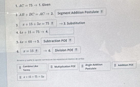 AC=75to 1. Given 
2. AB+BC=ACto 2. Segment Addition Postulate 
3. x+15+3x=75:5 3. Substitution 
4. 4x+15=75 4. 
5. 4x=60 5. Subtraction POE 
6. x=15 6. Division POE (ª 
Arrastre y suelte la opción correcta en los espacios en blanco de arriba 
Combine Like 
Terms Multiplication POE Postulate Angle Addition Ⅱ Addition POE
x+15+75=3x