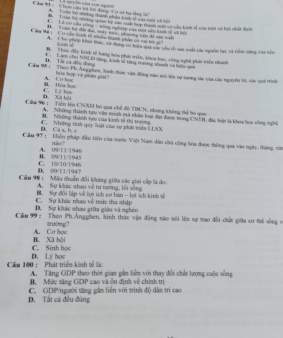 La quyền của con người
Câu 93 : Chọn câu trả lời đúng: Cơ sở hạ tầng là?
A. Toàn bộ những thành phần kinh tế của một xã hội
B. Toàn bộ những quan hệ sản xuất hợp thành một cơ cấu kinh tế của một xã hội nhất định
C. Là cơ cấu công - nông nghiệp của một nền kinh tế xã hội
D. Toàn bộ đất đai, máy móc, phương tiện để sản xuất
Câu 94 : Cơ cầu kinh tế nhiều thành phần có vai trò gì?
kinh tế
A. Cho phép khai thác, sử dụng có hiệu quả các yếu tố sản xuất các nguồn lực và tiềm năng của nền
B. Thúc đầy kinh tế hang hóa phát triển, khoa học, công nghệ phát triển nhanh
C. Làm cho NSLĐ tăng, kinh tế tăng trưởng nhanh và hiệu quả
D. Tất cả đều đúng
Câu 95 : Theo Ph.Ăngghen, hình thức vận động nào nói lên sự tương tác của các nguyên tử, các quá trình
hóa hợp và phân giải?
A. Cơ học
B. Hóa học
C. Lý học
D. Xã hội
Câu 96 : Tiến lên CNXH bỏ qua chế độ TBCN, nhưng không thể bỏ qua:
A. Những thành tựu văn minh mà nhân loại đạt được trong CNTB, đặc biệt là khoa học công nghệ
B. Những thành tựu của kinh tế thị trường
C. Những tính quy luật của sự phát triển LLSX
D. Ca a, b, c
Câu 97 : Hiến pháp đầu tiên của nước Việt Nam dân chủ cộng hòa được thông qua vào ngày, tháng, năm
nào?
A. 09/11/1946
B. 09/11/1945
C. 10/10/1946
D. 09/11/1947
Câu 98 : Mâu thuẫn đối kháng giữa các giai cấp là do:
A. Sự khác nhau về tư tưởng, lối sống
B. Sự đối lập về lợi ích cơ bản - lợi ích kinh tế
C. Sự khác nhau về mức thu nhập
D. Sự khác nhau giữa giàu và nghèo
Câu 99 : Theo Ph.Ăngghen, hình thức vận động nào nói lên sự trao đổi chất giữa cơ thể sống và
trường?
A. Cơ học
B. Xã hội
C. Sinh học
D. Lý học
Câu 100 : Phát triển kinh tế là:
A. Tăng GDP theo thời gian găn liền với thay đổi chất lượng cuộc sống
B. Mức tăng GDP cao và ôn định về chính trị
C. GDP/người tăng găn liền với trình độ dân trí cao
D. Tất cả đều đúng