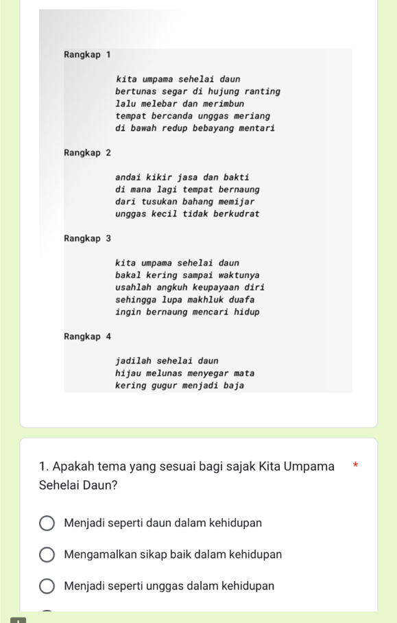 Rangkap 1
kita umpama sehelai daun
bertunas segar di hujung ranting
lalu melebar dan merimbun
tempat bercanda unggas meriang
di bawah redup bebayang mentari
Rangkap 2
andai kikir jasa dan bakti
di mana lagi tempat bernaung
dari tusukan bahang memijar
unggas kecil tidak berkudrat
Rangkap 3
kita umpama sehelai daun
bakal kering sampai waktunya
usahlah angkuh keupayaan diri
sehingga lupa makhluk duafa
ingin bernaung mencari hidup
Rangkap 4
jadilah sehelai daun
hijau melunas menyegar mata
kering gugur menjadi baja
1. Apakah tema yang sesuai bagi sajak Kita Umpama *
Sehelai Daun?
Menjadi seperti daun dalam kehidupan
Mengamalkan sikap baik dalam kehidupan
Menjadi seperti unggas dalam kehidupan