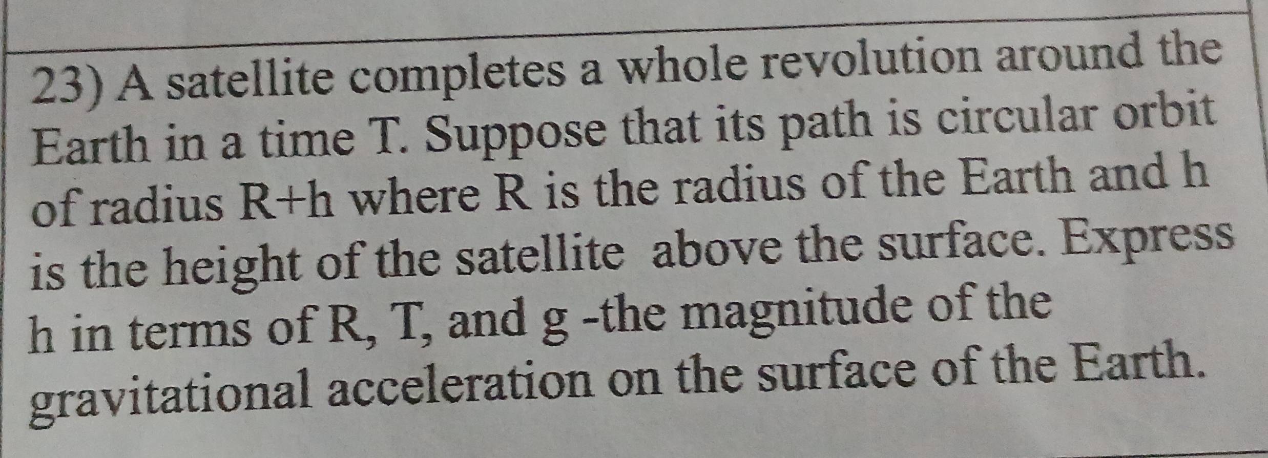 A satellite completes a whole revolution around the 
Earth in a time T. Suppose that its path is circular orbit 
of radius R+h where R is the radius of the Earth and h
is the height of the satellite above the surface. Express
h in terms of R, T, and g -the magnitude of the 
gravitational acceleration on the surface of the Earth.