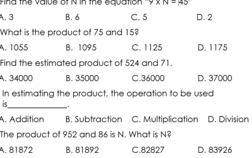 Fina the Value of N in the equation ∵ 9* N=45
A. 3 B. 6 C. 5 D. 2
What is the product of 75 and 15?
A. 1055 B. 1095 C. 1125 D. 1175
Find the estimated product of 524 and 71.
A. 34000 B. 35000 C. 36000 D. 37000
In estimating the product, the operation to be used
is_
.
A. Addition B. Subtraction C. Multiplication D. Division
The product of 952 and 86 is N. What is N?
A. 81872 B. 81892 C. 82827 D. 83926