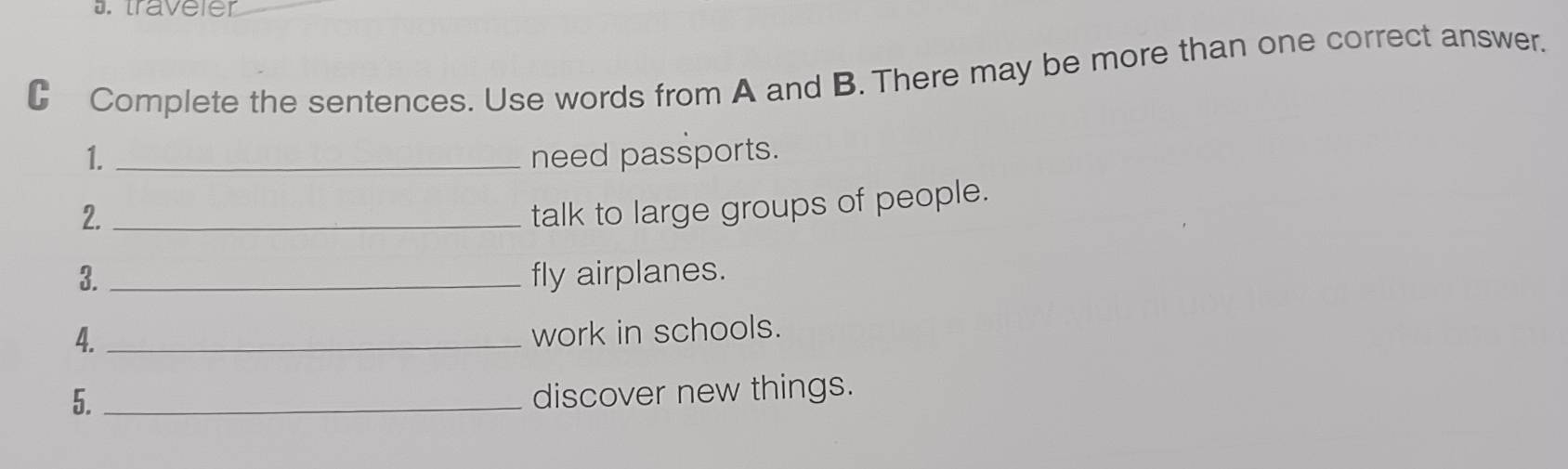 traveler 
C Complete the sentences. Use words from A and B. There may be more than one correct answer. 
1. _need passports. 
2._ 
talk to large groups of people. 
3. _fly airplanes. 
4._ 
work in schools. 
5._ 
discover new things.