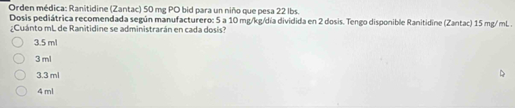 Orden médica: Ranitidine (Zantac) 50 mg PO bid para un niño que pesa 22 lbs.
Dosis pediátrica recomendada según manufacturero: 5 a 10 mg/kg/día dividida en 2 dosis. Tengo disponible Ranitidine (Zantac) 15 mg/ mL.
¿Cuánto mL de Ranitidine se administrarán en cada dosis?
3.5 ml
3 ml
3.3 ml
4 ml