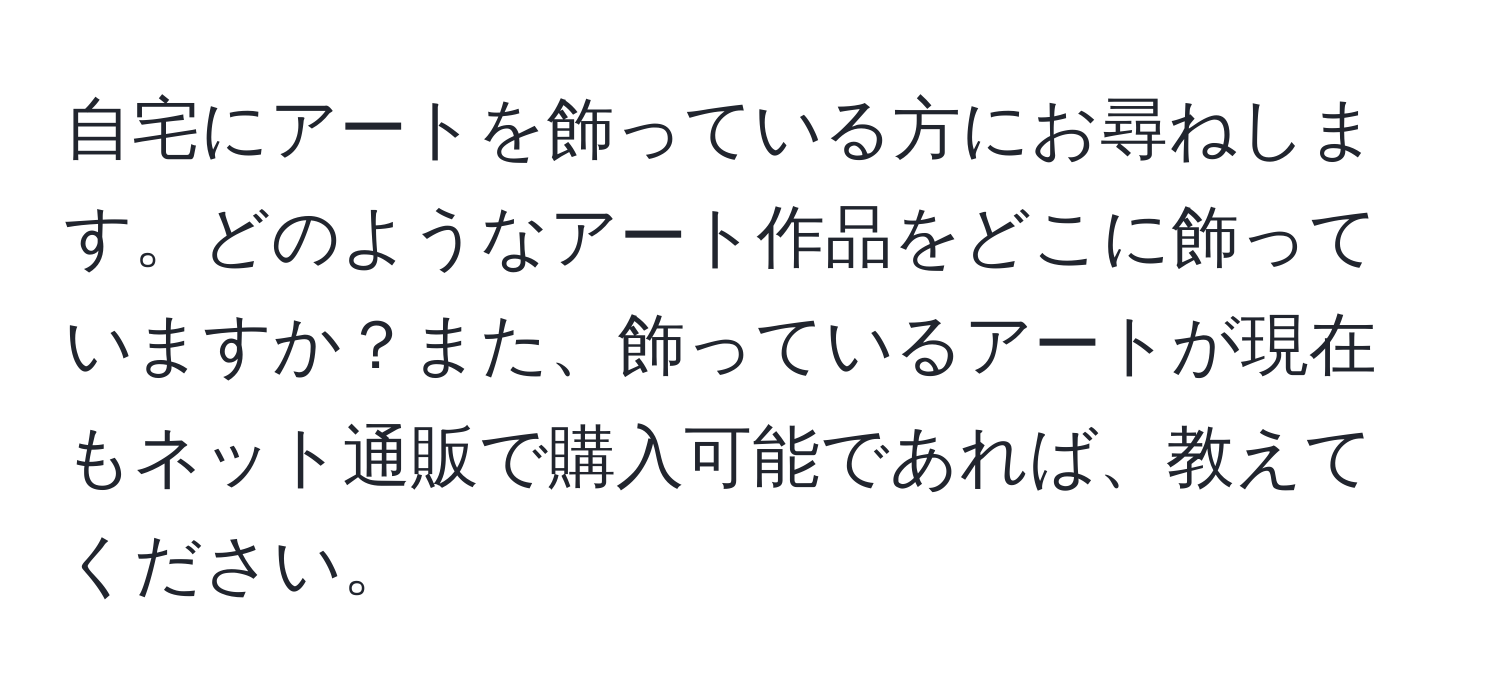 自宅にアートを飾っている方にお尋ねします。どのようなアート作品をどこに飾っていますか？また、飾っているアートが現在もネット通販で購入可能であれば、教えてください。