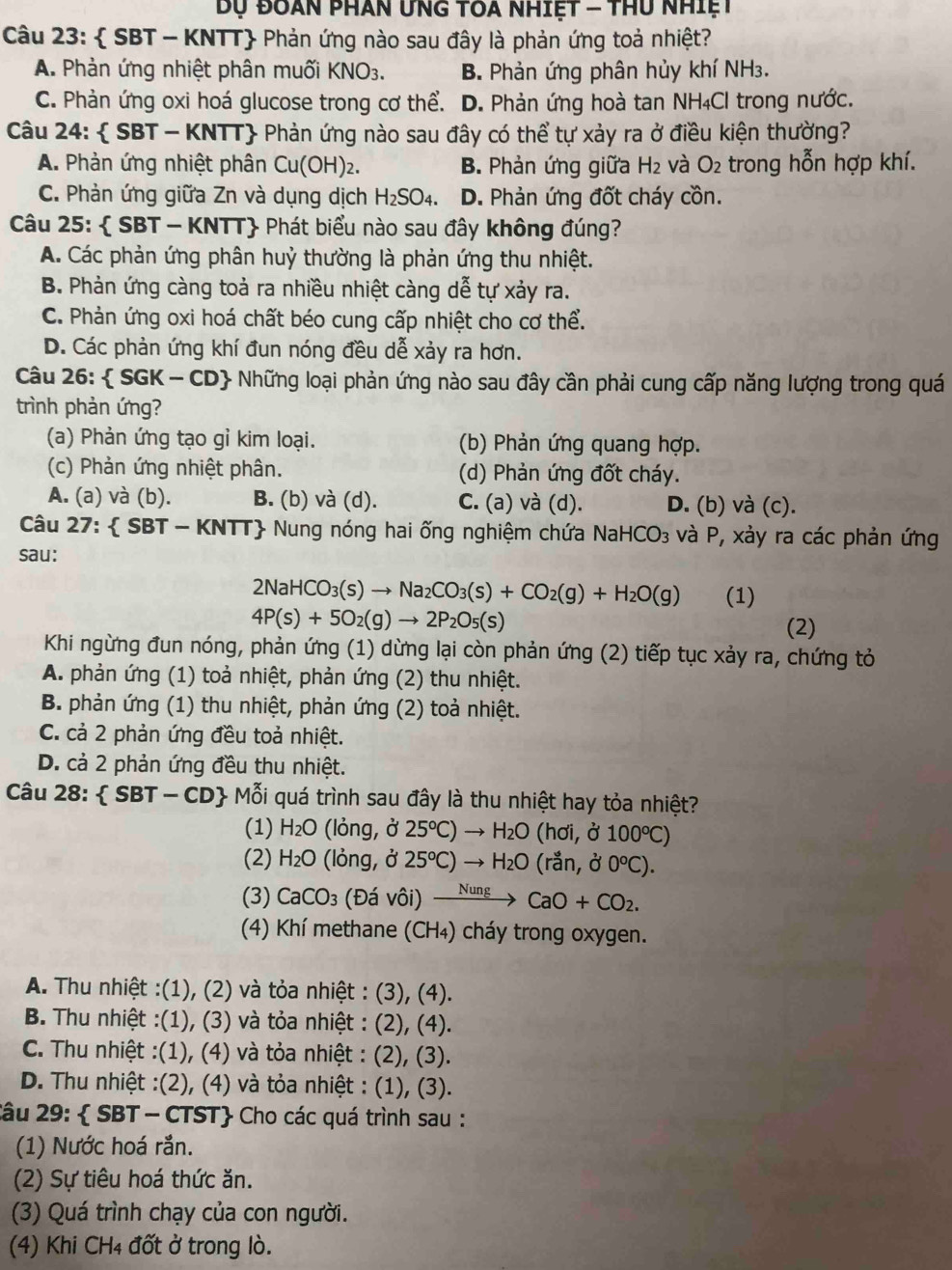 ụ đoàn phân ưng toa nhiệt - thu nhiệt
Câu 23:  SBT - KNTT Phản ứng nào sau đây là phản ứng toả nhiệt?
A. Phản ứng nhiệt phân muối KNO_3. B. Phản ứng phân hủy khí NH3.
C. Phản ứng oxi hoá glucose trong cơ thể. D. Phản ứng hoà tan NH₄Cl trong nước.
Câu 2 4:  SBT -KNTT Phản ứng nào sau đây có thể tự xảy ra ở điều kiện thường?
A. Phản ứng nhiệt phân Cu(OH) 2 B. Phản ứng giữa H_2 và O_2 trong hỗn hợp khí.
C. Phản ứng giữa Zn và dụng dịch H_2SO_4. D. Phản ứng đốt cháy cồn.
Câu 25:  SBT - KNTT Phát biểu nào sau đây không đúng?
A. Các phản ứng phân huỷ thường là phản ứng thu nhiệt.
B. Phản ứng càng toả ra nhiều nhiệt càng dễ tự xảy ra.
C. Phản ứng oxi hoá chất béo cung cấp nhiệt cho cơ thể.
D. Các phản ứng khí đun nóng đều dễ xảy ra hơn.
Câu 26:  SGK-CD + Những loại phản ứng nào sau đây cần phải cung cấp năng lượng trong quá
trình phản ứng?
(a) Phản ứng tạo gỉ kim loại. (b) Phản ứng quang hợp.
(c) Phản ứng nhiệt phân. (d) Phản ứng đốt cháy.
A. (a) và (b). B. (b) và (d). C. (a) và (d). D. (b) và (c).
Câu 27:  SBT - KNTT Nung nóng hai ống nghiệm chứa Na HCO_3 và P, xảy ra các phản ứng
sau:
2NaHCO_3(s)to Na_2CO_3(s)+CO_2(g)+H_2O(g) (1)
4P(s)+5O_2(g)to 2P_2O_5(s)
(2)
Khi ngừng đun nóng, phản ứng (1) dừng lại còn phản ứng (2) tiếp tục xảy ra, chứng tỏ
A. phản ứng (1) toả nhiệt, phản ứng (2) thu nhiệt.
B. phản ứng (1) thu nhiệt, phản ứng (2) toả nhiệt.
C. cả 2 phản ứng đều toả nhiệt.
D. cả 2 phản ứng đều thu nhiệt.
Câu 28: SBT-CD 101 i quá trình sau đây là thu nhiệt hay tỏa nhiệt?
(1) H_2O (lỏng, ở 25°C)to H_2O (hơi, ở 100°C)
(2) H_2O (lỏng, ở 25°C)to H_2O (rắn, ở 0°C).
(3) CaCO_3 (Đá vôi) xrightarrow NungCaO+CO_2.
(4) Khí methane (CH₄) cháy trong oxygen.
A. Thu nhiệt :(1), (2) và tỏa nhiệt : (3), (4).
B. Thu nhiệt :(1), (3) và tỏa nhiệt : (2), (4).
C. Thu nhiệt :(1), (4) và tỏa nhiệt : (2), (3).
D. Thu nhiệt :(2), (4) và tỏa nhiệt : (1), (3).
2âu 29:  SBT - CTST Cho các quá trình sau :
(1) Nước hoá rắn.
(2) Sự tiêu hoá thức ăn.
(3) Quá trình chạy của con người.
(4) Khi CH4 đốt ở trong lò.