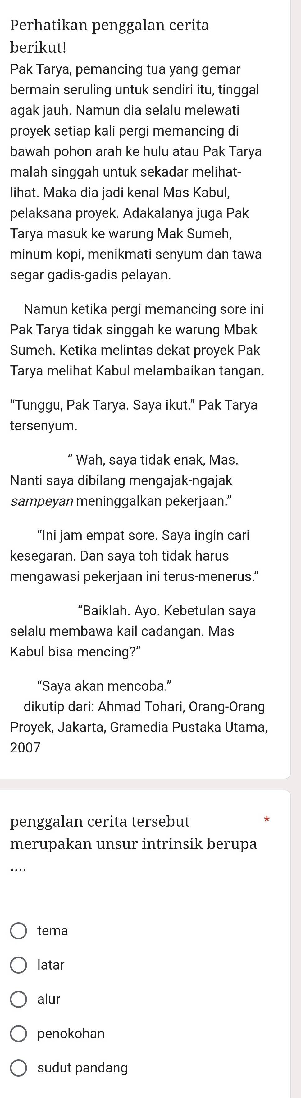 Perhatikan penggalan cerita
berikut!
Pak Tarya, pemancing tua yang gemar
bermain seruling untuk sendiri itu, tinggal
agak jauh. Namun dia selalu melewati
proyek setiap kali pergi memancing di
bawah pohon arah ke hulu atau Pak Tarya
malah singgah untuk sekadar melihat-
lihat. Maka dia jadi kenal Mas Kabul,
pelaksana proyek. Adakalanya juga Pak
Tarya masuk ke warung Mak Sumeh,
minum kopi, menikmati senyum dan tawa
segar gadis-gadis pelayan.
Namun ketika pergi memancing sore ini
Pak Tarya tidak singgah ke warung Mbak
Sumeh. Ketika melintas dekat proyek Pak
Tarya melihat Kabul melambaikan tangan.
“Tunggu, Pak Tarya. Saya ikut.” Pak Tarya
tersenyum.
“ Wah, saya tidak enak, Mas.
Nanti saya dibilang mengajak-ngajak
sampeyan meninggalkan pekerjaan.”
“Ini jam empat sore. Saya ingin cari
kesegaran. Dan saya toh tidak harus
mengawasi pekerjaan ini terus-menerus.”
“Baiklah. Ayo. Kebetulan saya
selalu membawa kail cadangan. Mas
Kabul bisa mencing?”
“Saya akan mencoba.”
dikutip dari: Ahmad Tohari, Orang-Orang
Proyek, Jakarta, Gramedia Pustaka Utama,
2007
penggalan cerita tersebut
merupakan unsur intrinsik berupa
tema
latar
alur
penokohan
sudut pandang