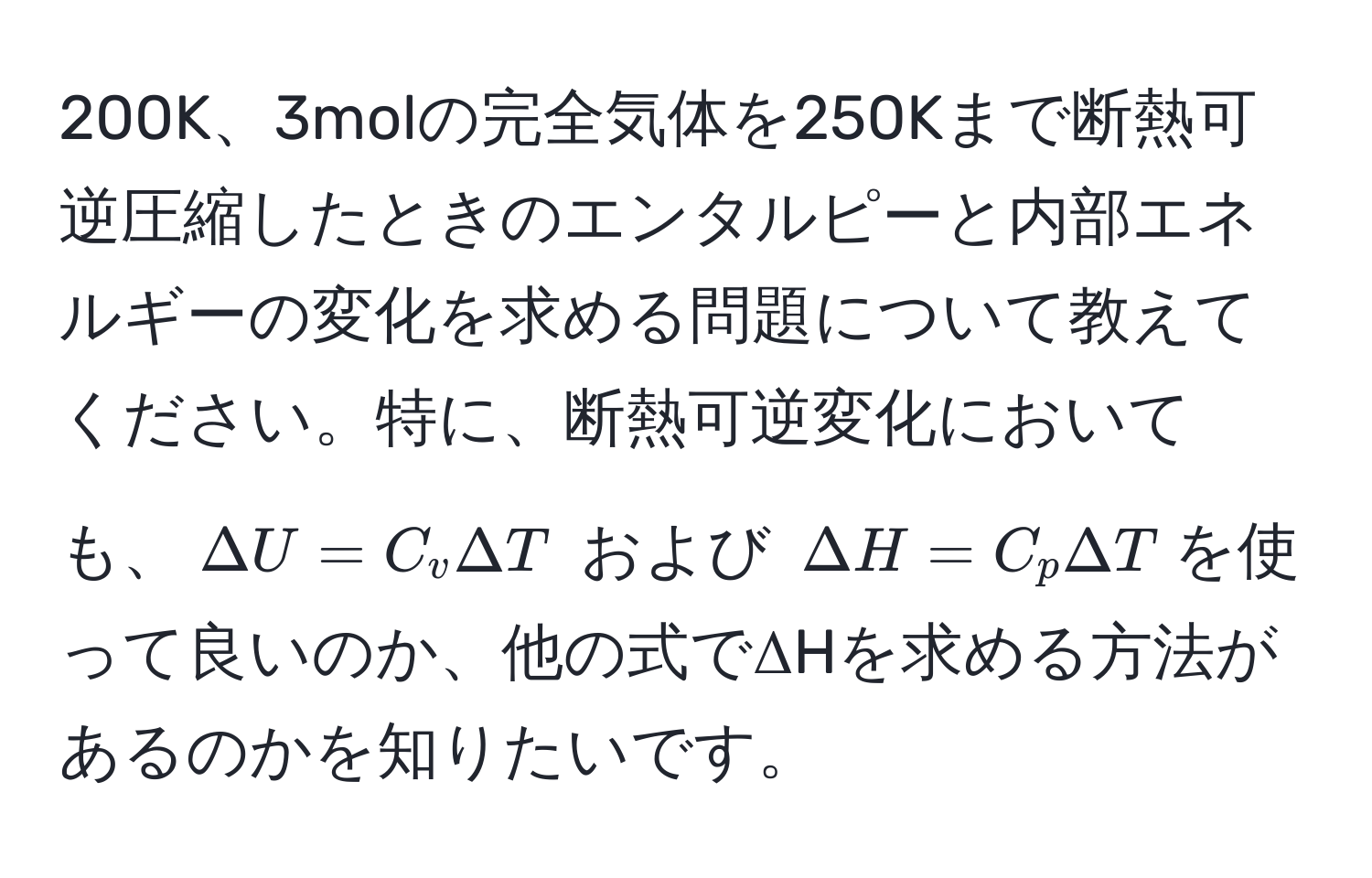 200K、3molの完全気体を250Kまで断熱可逆圧縮したときのエンタルピーと内部エネルギーの変化を求める問題について教えてください。特に、断熱可逆変化においても、$Delta U = C_v Delta T$ および $Delta H = C_p Delta T$を使って良いのか、他の式でΔHを求める方法があるのかを知りたいです。