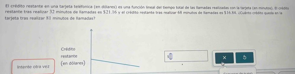 El crédito restante en una tarjeta teléfonica (en dólares) es una función lineal del tiempo total de las llamadas realizadas con la tarjeta (en minutos). El crédito 
restante tras realizar 32 minutos de llamadas es $21.16 y el crédito restante tras realizar 68 minutos de llamadas es $16.84. ¿Cuánto crédito queda en la 
tarjeta tras realizar 81 minutos de llamadas? 
Crédito 
restante 
5 
Intente otra vez (en dólares)