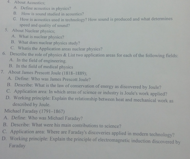 About Acoustics:
A. Define acoustics in physics?
B. How is sound studied in acoustics?
C. How is acoustics used in technology? How sound is produced and what determines
speed and quality of sound?
5. About Nuclear physics;
A. What is nuclear physics?
B. What does nuclear physics study?
C. Whatis the Application areas nuclear physics?
6. Describe the role of physics & List two application areas for each of the following fields:
A. In the field of engineering.
B. In the field of medical physics
7. About James Prescott Joule (1818-1889);
A. Define: Who was James Prescott Joule?
B. Describe: What is the law of conservation of energy as discovered by Joule?
C. Application area: In which areas of science or industry is Joule's work applied?
D. Working principle: Explain the relationship between heat and mechanical work as
described by Joule.
Michael Faraday (1791-1867)
A. Define: Who was Michael Faraday?
B. Describe: What were his main contributions to science?
C. Application area: Where are Faraday's discoveries applied in modern technology?
D. Working principle: Explain the principle of electromagnetic induction discovered by
Faraday